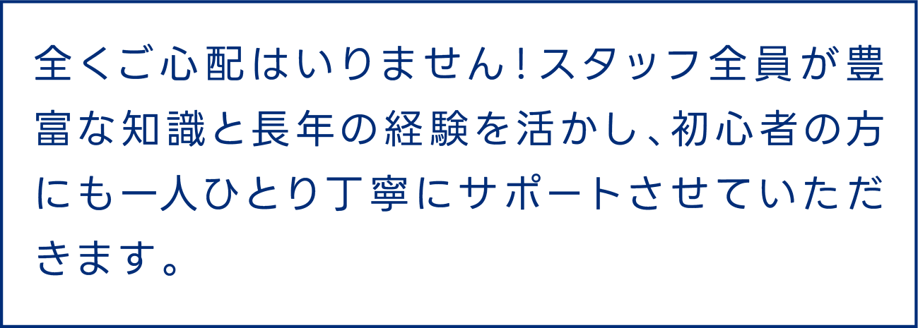 全くご心配はいりません！スタッフ全員が豊富な知識と長年の経験を活かし、初心者の方にも一人ひとり丁寧にサポートさせていただきます。