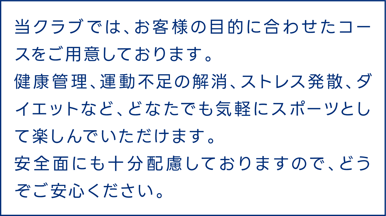 当クラブでは、お客様の目的に合わせたコースをご用意しております。健康管理、運動不足の解消、ストレス発散、ダイエットなど、どなたでも気軽にスポーツとして楽しんでいただけます。