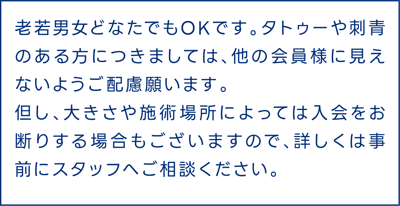 老若男女どなたでもOKです。タトゥーや刺青のある方につきましては、他の会員様に見えないようご配慮願います。