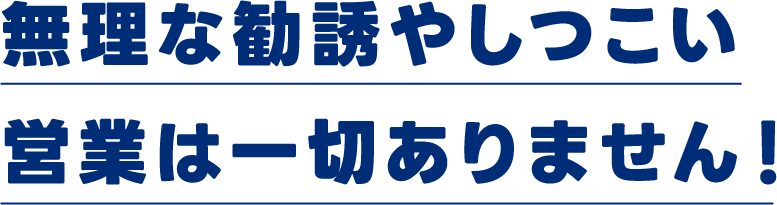 無理な勧誘やしつこい営業は一切ありません！