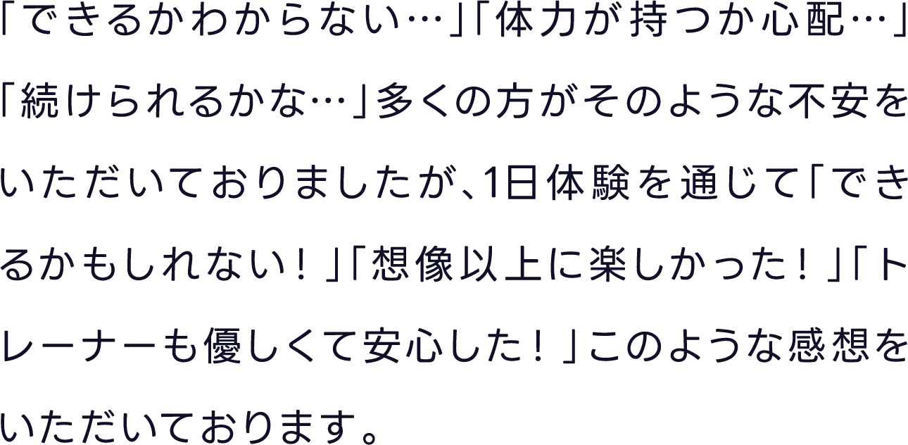 「できるかわからない…」「体力が持つか心配…」「続けられるかな…」多くの方がそのような不安をいただいておりましたが、1日体験を通じて「できるかもしれない！」「想像以上に楽しかった！」「トレーナーも優しくて安心した！」このような感想をいただいております。