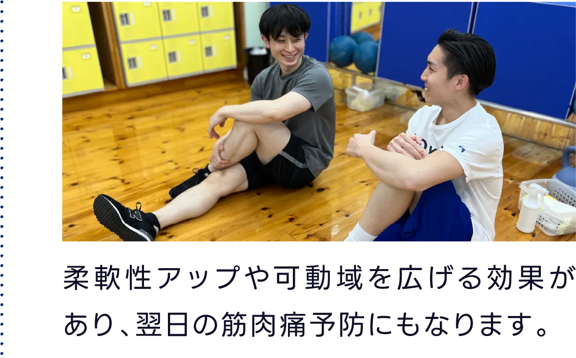 柔軟性アップや可動域を広げる効果があり、翌日の筋肉痛予防にもなります。