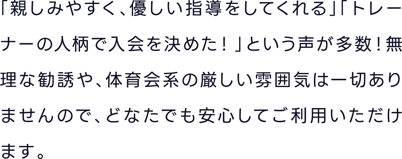 「親しみやすく、優しい指導をしてくれる」「トレーナーの人柄で入会を決めた！」という声が多数！無理な勧誘や、体育会系の厳しい雰囲気は一切ありませんので、どなたでも安心してご利用いただけます。